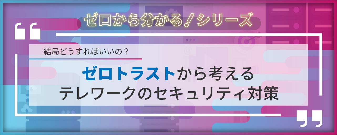 結局どうすればいいの？ゼロトラストから考えるテレワークのセキュリティ対策