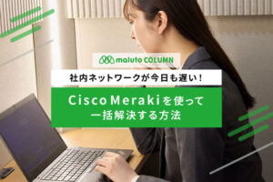社内ネットワークが今日も遅い！Cisco Merakiを使って一括解決する方法